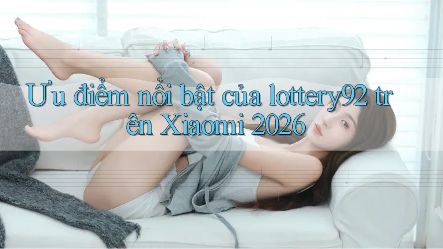 Ưu điểm nổi bật của lottery92 trên Xiaomi 2026