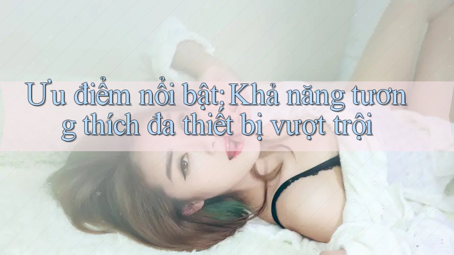 Ưu điểm nổi bật: Khả năng tương thích đa thiết bị vượt trội